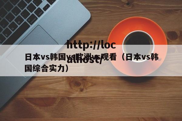 日本vs韩国vs欧洲vs观看(日本vs韩国综合实力)
