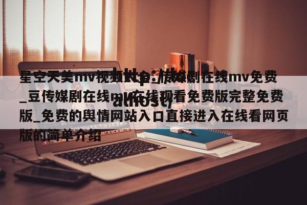 星空天美mv视频大全_传媒剧在线mv免费_豆传媒剧在线mv在线观看免费版完整免费版_免费的舆情网站入口直接进入在线看网页版的简单介绍